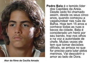 Pedro Bala é o temido líder
dos Capitães da Areia.
Desde cedo foi chamado
assim, desde os seus cinco
anos, quando começou a
vagabundear nas ruas da
Bahia. Hoje tem 15 anos e
conhece todas as ruas e
becos da cidade. Bala é
considerado um herói por
seu bando, traz nos olhos
e na voz a autoridade de
chefe. Muitas vezes ele
tem que tomar decisões
difíceis, se arrisca no que
for preciso para lutar pelos
meninos. Vai descobrir o
amor ao lado de Dora.
Ator do filme de Cecília Amado
 