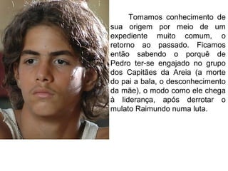 Tomamos conhecimento de
sua origem por meio de um
expediente muito comum, o
retorno ao passado. Ficamos
então sabendo o porquê de
Pedro ter-se engajado no grupo
dos Capitães da Areia (a morte
do pai a bala, o desconhecimento
da mãe), o modo como ele chega
à liderança, após derrotar o
mulato Raimundo numa luta.
 