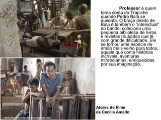 Professor é quem
toma conta do Trapiche
quando Pedro Bala se
ausenta. O braço direito de
Bala é também o “intelectual”
do bando: coleciona uma
pequena biblioteca de livros
e revistas roubadas que lê
com grande dificuldade. Ele
se tornou uma espécie de
irmão mais velho para todos,
aquele que conta histórias
incríveis, aventuras
mirabolantes, enriquecidas
por sua imaginação.
Atores do filme
de Cecília Amado
 