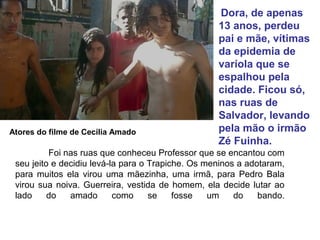 Foi nas ruas que conheceu Professor que se encantou com
seu jeito e decidiu levá-la para o Trapiche. Os meninos a adotaram,
para muitos ela virou uma mãezinha, uma irmã, para Pedro Bala
virou sua noiva. Guerreira, vestida de homem, ela decide lutar ao
lado do amado como se fosse um do bando.
Dora, de apenas
13 anos, perdeu
pai e mãe, vítimas
da epidemia de
varíola que se
espalhou pela
cidade. Ficou só,
nas ruas de
Salvador, levando
pela mão o irmão
Zé Fuinha.
Atores do filme de Cecília Amado
 