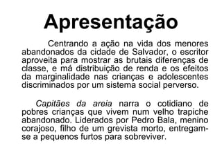 Apresentação
Centrando a ação na vida dos menores
abandonados da cidade de Salvador, o escritor
aproveita para mostrar as brutais diferenças de
classe, e má distribuição de renda e os efeitos
da marginalidade nas crianças e adolescentes
discriminados por um sistema social perverso.
Capitães da areia narra o cotidiano de
pobres crianças que vivem num velho trapiche
abandonado. Liderados por Pedro Bala, menino
corajoso, filho de um grevista morto, entregam-
se a pequenos furtos para sobreviver.
 