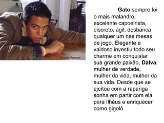 Gato sempre foi
o mais malandro,
excelente capoeirista,
discreto, ágil, desbanca
qualquer um nas mesas
de jogo. Elegante e
vaidoso investiu todo seu
charme em conquistar
sua grande paixão, Dalva,
mulher de verdade,
mulher da vida, mulher da
sua vida. Desde que se
ajeitou com a rapariga
sonha em partir com ela
para Ilhéus e enriquecer
como gigolô.
Chaske Spencer
 