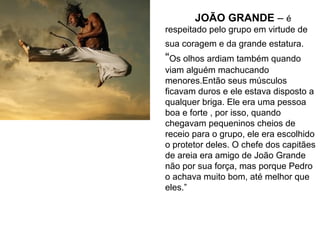 JOÃO GRANDE – é
respeitado pelo grupo em virtude de
sua coragem e da grande estatura.
“Os olhos ardiam também quando
viam alguém machucando
menores.Então seus músculos
ficavam duros e ele estava disposto a
qualquer briga. Ele era uma pessoa
boa e forte , por isso, quando
chegavam pequeninos cheios de
receio para o grupo, ele era escolhido
o protetor deles. O chefe dos capitães
de areia era amigo de João Grande
não por sua força, mas porque Pedro
o achava muito bom, até melhor que
eles.”
 