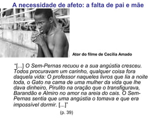 “[...] O Sem-Pernas recuou e a sua angústia cresceu.
Todos procuravam um carinho, qualquer coisa fora
daquela vida: O professor naqueles livros que lia a noite
toda, o Gato na cama de uma mulher da vida que lhe
dava dinheiro, Pirulito na oração que o transfigurava,
Barandão e Almiro no amor na areia do cais. O Sem-
Pernas sentia que uma angústia o tomava e que era
impossível dormir. [...]”
(p. 39)
A necessidade de afeto: a falta de pai e mãe
Ator do filme de Cecília Amado
 