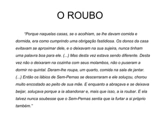 O ROUBO
“Porque naquelas casas, se o acolhiam, se lhe davam comida e
dormida, era como cumprindo uma obrigação fastidiosa. Os donos da casa
evitavam se aproximar dele, e o deixavam na sua sujeira, nunca tinham
uma palavra boa para ele. (...) Mas desta vez estava sendo diferente. Desta
vez não o deixaram na cozinha com seus molambos, não o puseram a
dormir no quintal. Deram-lhe roupa, um quarto, comida na sala de jantar.
(...) Então os lábios de Sem-Pernas se descerraram e ele soluçou, chorou
muito encostado ao peito de sua mãe. E enquanto a abraçava e se deixava
beijar, soluçava porque a ia abandonar e, mais que isso, a ia roubar. E ela
talvez nunca soubesse que o Sem-Pernas sentia que ia furtar a si próprio
também.”
 