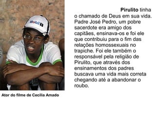 Pirulito tinha
o chamado de Deus em sua vida.
Padre José Pedro, um pobre
sacerdote era amigo dos
capitães, ensinava-os e foi ele
que contribuiu para o fim das
relações homossexuais no
trapiche. Foi ele também o
responsável pela religião de
Pirulito, que através dos
ensinamentos dos padres
buscava uma vida mais correta
chegando até a abandonar o
roubo.
Ator do filme de Cecília Amado
 