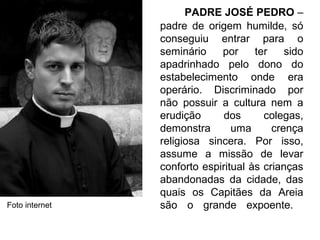 PADRE JOSÉ PEDRO –
padre de origem humilde, só
conseguiu entrar para o
seminário por ter sido
apadrinhado pelo dono do
estabelecimento onde era
operário. Discriminado por
não possuir a cultura nem a
erudição dos colegas,
demonstra uma crença
religiosa sincera. Por isso,
assume a missão de levar
conforto espiritual às crianças
abandonadas da cidade, das
quais os Capitães da Areia
são o grande expoente.Foto internet
 