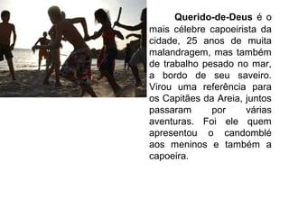 Querido-de-Deus é o
mais célebre capoeirista da
cidade, 25 anos de muita
malandragem, mas também
de trabalho pesado no mar,
a bordo de seu saveiro.
Virou uma referência para
os Capitães da Areia, juntos
passaram por várias
aventuras. Foi ele quem
apresentou o candomblé
aos meninos e também a
capoeira.
 