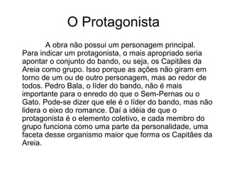 O Protagonista
A obra não possui um personagem principal.
Para indicar um protagonista, o mais apropriado seria
apontar o conjunto do bando, ou seja, os Capitães da
Areia como grupo. Isso porque as ações não giram em
torno de um ou de outro personagem, mas ao redor de
todos. Pedro Bala, o líder do bando, não é mais
importante para o enredo do que o Sem-Pernas ou o
Gato. Pode-se dizer que ele é o líder do bando, mas não
lidera o eixo do romance. Daí a idéia de que o
protagonista é o elemento coletivo, e cada membro do
grupo funciona como uma parte da personalidade, uma
faceta desse organismo maior que forma os Capitães da
Areia.
 