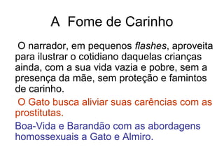A Fome de Carinho
O narrador, em pequenos flashes, aproveita
para ilustrar o cotidiano daquelas crianças
ainda, com a sua vida vazia e pobre, sem a
presença da mãe, sem proteção e famintos
de carinho.
O Gato busca aliviar suas carências com as
prostitutas.
Boa-Vida e Barandão com as abordagens
homossexuais a Gato e Almiro.
 