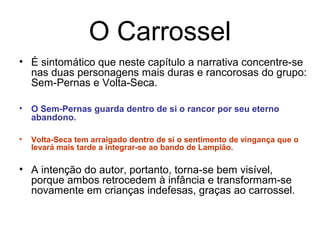 O Carrossel
• É sintomático que neste capítulo a narrativa concentre-se
nas duas personagens mais duras e rancorosas do grupo:
Sem-Pernas e Volta-Seca.
• O Sem-Pernas guarda dentro de si o rancor por seu eterno
abandono.
• Volta-Seca tem arraigado dentro de si o sentimento de vingança que o
levará mais tarde a integrar-se ao bando de Lampião.
• A intenção do autor, portanto, torna-se bem visível,
porque ambos retrocedem à infância e transformam-se
novamente em crianças indefesas, graças ao carrossel.
 