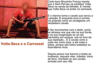 • Certa hora Nhozinho França manda
que o Sem-Pernas vá substituir Volta
Seca na venda de bilhetes. E manda
que Volta Seca vá andar no carrossel.
• E o menino toma o cavalo que serviu a
Lampião. E enquanto dura a corrida,
vai pulando como se cavalgasse um
verdadeiro cavalo.
• E faz movimentos com o dedo, como
se atirasse nos que vão na sua frente,
e na sua imaginação os vê cair
banhados em sangue, sob os tiros da
sua repetição... E o cavalo corre e
cada vez corre mais, e ele mata a
todos, porque são todos soldados ou
fazendeiros ricos.
Depois possui nos bancos a todas as
mulheres, saqueia vilas, cidades, trens
de ferro, montado no seu cavalo,
armado com seu rifle.
 
Volta-Seca e o Carrossel
 