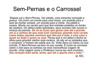 Sem-Pernas e o Carrossel
     “Depois vai o Sem-Pernas. Vai calado, uma estranha comoção o 
possui. Vai como um crente para uma missa, um amante para o 
seio da mulher amada, um suicida para a morte. Vai pálido e 
coxeia. Monta um cavalo azul que tem estrelas pintadas no lombo 
de madeira. Os lábios estão apertados, seus ouvidos não ouvem a 
música da pianola. Só vê as luzes que giram com ele e prende
em si a certeza de que está num carrossel, girando num cavalo
como todos aqueles meninos que têm pai e mãe, e uma casa e
quem os beije e quem os ame. Pensa que é um deles e fecha os 
olhos para guardar melhor esta certeza. Já não vê os soldados que 
o surraram, o homem de colete que ria. Volta Seca os matou na sua 
corrida. O Sem-Pernas vai teso no seu cavalo. É como se corresse 
sobre o mar para as estrelas na mais maravilhosa viagem do 
mundo. Uma viagem como o Professor nunca leu nem inventou. 
Seu coração bate tanto, tanto, que ele o aperta com a mão.”
(p. 62).
 