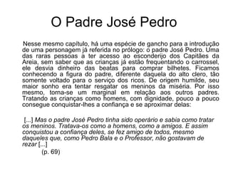O Padre José Pedro
Nesse mesmo capítulo, há uma espécie de gancho para a introdução
de uma personagem já referida no prólogo: o padre José Pedro. Uma
das raras pessoas a ter acesso ao esconderijo dos Capitães da
Areia, sem saber que as crianças já estão frequentando o carrossel,
ele desvia dinheiro das beatas para comprar bilhetes. Ficamos
conhecendo a figura do padre, diferente daquela do alto clero, tão
somente voltado para o serviço dos ricos. De origem humilde, seu
maior sonho era tentar resgatar os meninos da miséria. Por isso
mesmo, torna-se um marginal em relação aos outros padres.
Tratando as crianças como homens, com dignidade, pouco a pouco
consegue conquistar-lhes a confiança e se aproximar delas:
[...] Mas o padre José Pedro tinha sido operário e sabia como tratar 
os meninos. Tratava-os como a homens, como a amigos. E assim 
conquistou a confiança deles, se fez amigo de todos, mesmo 
daqueles que, como Pedro Bala e o Professor, não gostavam de 
rezar [...]
(p. 69)
 