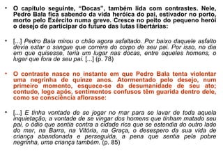 • O capítulo seguinte, “Docas”, também lida com contrastes. Nele,
Pedro Bala fica sabendo da vida heróica do pai, estivador no porto,
morto pelo Exército numa greve. Cresce no peito do pequeno herói
o desejo de participar do futuro das lutas libertárias:
• [...] Pedro Bala mirou o chão agora asfaltado. Por baixo daquele asfalto 
devia estar o sangue que correra do corpo de seu pai. Por isso, no dia 
em  que  quisesse,  teria  um  lugar  nas  docas,  entre  aqueles  homens,  o 
lugar que fora de seu pai. [...] (p. 78)
• O contraste nasce no instante em que Pedro Bala tenta violentar
uma negrinha de quinze anos. Atormentado pelo desejo, num
primeiro momento, esquece-se da desumanidade de seu ato;
contudo, logo após, sentimentos confusos têm guarida dentro dele,
como se consciência aflorasse:
• [...] E  tinha  vontade  de  se  jogar  no  mar  para  se  lavar  de  toda  aquela 
inquietação, a vontade de se vingar dos homens que tinham matado seu 
pai, o ódio que sentia contra a cidade rica que se estendia do outro lado 
do  mar,  na  Barra,  na  Vitória,  na  Graça,  o  desespero  da  sua  vida  de 
criança  abandonada  e  perseguida,  a  pena  que  sentia  pela  pobre 
negrinha, uma criança também. (p. 85)
 