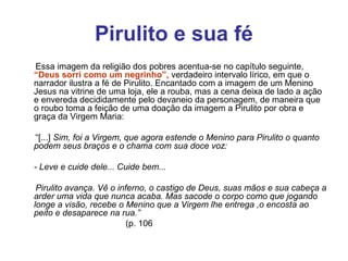 Pirulito e sua fé
Essa imagem da religião dos pobres acentua-se no capítulo seguinte,
“Deus sorri como um negrinho”, verdadeiro intervalo lírico, em que o
narrador ilustra a fé de Pirulito. Encantado com a imagem de um Menino
Jesus na vitrine de uma loja, ele a rouba, mas a cena deixa de lado a ação
e envereda decididamente pelo devaneio da personagem, de maneira que
o roubo toma a feição de uma doação da imagem a Pirulito por obra e
graça da Virgem Maria:
“[...] Sim, foi a Virgem, que agora estende o Menino para Pirulito o quanto 
podem seus braços e o chama com sua doce voz:
 
- Leve e cuide dele... Cuide bem...
 
      Pirulito avança. Vê o inferno, o castigo de Deus, suas mãos e sua cabeça a 
arder uma vida que nunca acaba. Mas sacode o corpo como que jogando 
longe a visão, recebe o Menino que a Virgem lhe entrega ,o encosta ao 
peito e desaparece na rua.”
                                           (p. 106
 