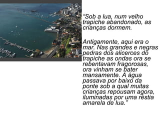 • “Sob a lua, num velho
trapiche abandonado, as
crianças dormem.
• Antigamente, aqui era o
mar. Nas grandes e negras
pedras dos alicerces do
trapiche as ondas ora se
rebentavam fragorosas,
ora vinham se bater
mansamente. A água
passava por baixo da
ponte sob a qual muitas
crianças repousam agora,
iluminadas por uma réstia
amarela de lua.”
 