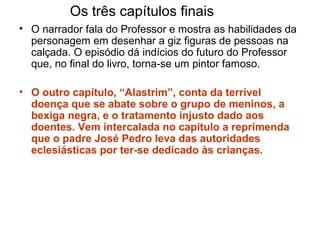 • O narrador fala do Professor e mostra as habilidades da
personagem em desenhar a giz figuras de pessoas na
calçada. O episódio dá indícios do futuro do Professor
que, no final do livro, torna-se um pintor famoso.
• O outro capítulo, “Alastrim”, conta da terrível
doença que se abate sobre o grupo de meninos, a
bexiga negra, e o tratamento injusto dado aos
doentes. Vem intercalada no capítulo a reprimenda
que o padre José Pedro leva das autoridades
eclesiásticas por ter-se dedicado às crianças.
Os três capítulos finais
 