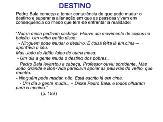 Pedro Bala começa a tomar consciência de que pode mudar o
destino e superar a alienação em que as pessoas vivem em
consequência do medo que têm de enfrentar a realidade:
“Numa mesa pediram cachaça. Houve um movimento de copos no 
balcão. Um velho então disse:
       - Ninguém pode mudar o destino. É coisa feita lá em cima – 
apontava o céu.
  Mas João de Adão falou de outra mesa:
      - Um dia a gente muda o destino dos pobres...
        Pedro Bala levantou a cabeça, Professor ouviu sorridente. Mas 
João Grande e Boa-Vida pareciam apoiar as palavras do velho, que 
repetiu:
     - Ninguém pode mudar, não. Está escrito lá em cima. 
        - Um dia a gente muda... – Disse Pedro Bala, e todos olharam 
para o menino.” 
(p. 152)
DESTINO
 