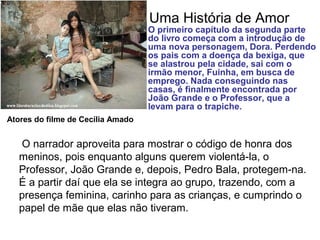 Uma História de Amor
O narrador aproveita para mostrar o código de honra dos
meninos, pois enquanto alguns querem violentá-la, o
Professor, João Grande e, depois, Pedro Bala, protegem-na.
É a partir daí que ela se integra ao grupo, trazendo, com a
presença feminina, carinho para as crianças, e cumprindo o
papel de mãe que elas não tiveram.
O primeiro capítulo da segunda parte
do livro começa com a introdução de
uma nova personagem, Dora. Perdendo
os pais com a doença da bexiga, que
se alastrou pela cidade, sai com o
irmão menor, Fuinha, em busca de
emprego. Nada conseguindo nas
casas, é finalmente encontrada por
João Grande e o Professor, que a
levam para o trapiche.
Atores do filme de Cecília Amado
 
