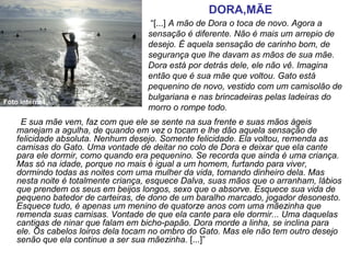        E sua mãe vem, faz com que ele se sente na sua frente e suas mãos ágeis 
manejam a agulha, de quando em vez o tocam e lhe dão aquela sensação de 
felicidade absoluta. Nenhum desejo. Somente felicidade. Ela voltou, remenda as 
camisas do Gato. Uma vontade de deitar no colo de Dora e deixar que ela cante 
para ele dormir, como quando era pequenino. Se recorda que ainda é uma criança. 
Mas só na idade, porque no mais é igual a um homem, furtando para viver, 
dormindo todas as noites com uma mulher da vida, tomando dinheiro dela. Mas 
nesta noite é totalmente criança, esquece Dalva, suas mãos que o arranham, lábios 
que prendem os seus em beijos longos, sexo que o absorve. Esquece sua vida de 
pequeno batedor de carteiras, de dono de um baralho marcado, jogador desonesto. 
Esquece tudo, é apenas um menino de quatorze anos com uma mãezinha que 
remenda suas camisas. Vontade de que ela cante para ele dormir... Uma daquelas 
cantigas de ninar que falam em bicho-papão. Dora morde a linha, se inclina para 
ele. Os cabelos loiros dela tocam no ombro do Gato. Mas ele não tem outro desejo 
senão que ela continue a ser sua mãezinha. [...]”
“[...] A mão de Dora o toca de novo. Agora a 
sensação é diferente. Não é mais um arrepio de 
desejo. É aquela sensação de carinho bom, de 
segurança que lhe davam as mãos de sua mãe. 
Dora está por detrás dele, ele não vê. Imagina 
então que é sua mãe que voltou. Gato está 
pequenino de novo, vestido com um camisolão de 
bulgariana e nas brincadeiras pelas ladeiras do 
morro o rompe todo.
DORA,MÃE
Foto internet
 
