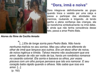 Dora integra-se definitivamente ao grupo
quando troca o vestido por uma calça e
passa a participar das atividades dos
meninos, roubando e brigando. Já tendo
ganho a plena confiança das crianças, ela
se transforma simbolicamente na irmã deles.
E ainda que não tenha consciência desse
fato, passa a amar Pedro Bala.
“[...] Ela de longe sorria para Pedro Bala. Não havia
nenhuma malícia no seu sorriso. Mas seu olhar era diferente do
olhar de irmã que lançava aos outros. Era um doce olhar de noiva,
de noiva ingênua e tímida. Talvez mesmo não soubessem que era
amor. Apesar de não ser noite de lua, havia um romântico romance
no casarão colonial. Ela sorria e baixava os olhos, por vezes
piscava com um olho porque pensava que isto era namorar. E seu
coração batia rápido quando o olhava. Não sabia que isso era
amor. [...]
(p. 182)
“Dora, irmã e noiva”
Atores do filme de Cecília Amado
 