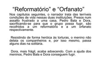 “Reformatório” e “Orfanato”
Nos capítulos seguintes, o narrador trata das terríveis
condições de vida nessas duas instituições. Presos num
assalto frustrado a uma casa, Pedro Bala e Dora,
sacrificando-se para que o grupo possa fugir, são
recolhidos a um reformatório e a um orfanato
respectivamente.
Resistindo de forma heróica às torturas, o menino não
delata os companheiros e, por isso mesmo, passa
alguns dias na solitária.
Dora, mais frágil, acaba adoecendo. Com a ajuda dos
meninos, Pedro Bala e Dora conseguem fugir.
 