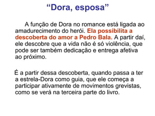 “Dora, esposa”
A função de Dora no romance está ligada ao
amadurecimento do herói. Ela possibilita a
descoberta do amor a Pedro Bala. A partir daí,
ele descobre que a vida não é só violência, que
pode ser também dedicação e entrega afetiva
ao próximo.
É a partir dessa descoberta, quando passa a ter
a estrela-Dora como guia, que ele começa a
participar ativamente de movimentos grevistas,
como se verá na terceira parte do livro.
 