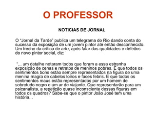 O PROFESSOR
NOTICIAS DE JORNAL
O “Jornal da Tarde” publica um telegrama do Rio dando conta do
sucesso da exposição de um jovem pintor até então desconhecido.
Um trecho da crítica de arte, após falar das qualidades e defeitos
do novo pintor social, diz:
“... um detalhe notaram todos que foram a essa estranha
exposição de cenas e retratos de meninos pobres. É que todos os
sentimentos bons estão sempre representados na figura de uma
menina magra de cabelos loiros e faces febris. E que todos os
sentimentos maus estão representados por um homem de
sobretudo negro e um ar de viajante. Que representarão para um
psicanalista, a repetição quase inconsciente dessas figuras em
todos os quadros? Sabe-se que o pintor João José tem uma
história. .
 
