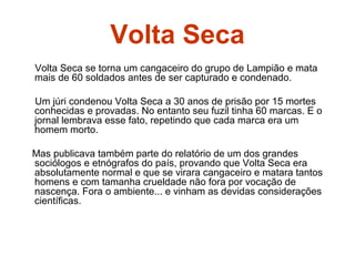 Volta Seca
Volta Seca se torna um cangaceiro do grupo de Lampião e mata
mais de 60 soldados antes de ser capturado e condenado.
Um júri condenou Volta Seca a 30 anos de prisão por 15 mortes
conhecidas e provadas. No entanto seu fuzil tinha 60 marcas. E o
jornal lembrava esse fato, repetindo que cada marca era um
homem morto.
Mas publicava também parte do relatório de um dos grandes
sociólogos e etnógrafos do país, provando que Volta Seca era
absolutamente normal e que se virara cangaceiro e matara tantos
homens e com tamanha crueldade não fora por vocação de
nascença. Fora o ambiente... e vinham as devidas considerações
científicas.
 