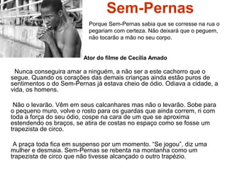 Sem-Pernas
Nunca conseguira amar a ninguém, a não ser a este cachorro que o
segue. Quando os corações das demais crianças ainda estão puros de
sentimentos o do Sem-Pernas já estava cheio de ódio. Odiava a cidade, a
vida, os homens.
Não o levarão. Vêm em seus calcanhares mas não o levarão. Sobe para
o pequeno muro, volve o rosto para os guardas que ainda correm, ri com
toda a força do seu ódio, cospe na cara de um que se aproxima
estendendo os braços, se atira de costas no espaço como se fosse um
trapezista de circo.
A praça toda fica em suspenso por um momento. “Se jogou”, diz uma
mulher e desmaia. Sem-Pernas se rebenta na montanha como um
trapezista de circo que não tivesse alcançado o outro trapézio.
Porque Sem-Pernas sabia que se corresse na rua o
pegariam com certeza. Não deixará que o peguem,
não tocarão a mão no seu corpo.
Ator do filme de Cecília Amado
 