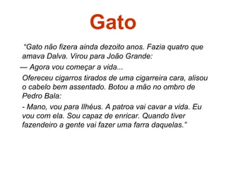 Gato
“Gato não fizera ainda dezoito anos. Fazia quatro que
amava Dalva. Virou para João Grande:
— Agora vou começar a vida...
Ofereceu cigarros tirados de uma cigarreira cara, alisou
o cabelo bem assentado. Botou a mão no ombro de
Pedro Bala:
- Mano, vou para Ilhéus. A patroa vai cavar a vida. Eu
vou com ela. Sou capaz de enricar. Quando tiver
fazendeiro a gente vai fazer uma farra daquelas.”
 
