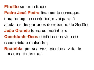 Pirulito se torna frade;
Padre José Pedro finalmente consegue
uma paróquia no interior, e vai para lá
ajudar os desgarrados do rebanho do Sertão;
João Grande torna-se marinheiro;
Querido-de-Deus continua sua vida de
capoeirista e malandro;
Boa-Vida, por sua vez, escolhe a vida de
malandro das ruas,
 
