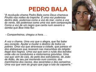 PEDRO BALA
“A revolução chama Pedro Bala como Deus chamava
Pirulito nas noites do trapiche. É uma voz poderosa
dentro dele, poderosa como a voz do mar, como a voz
do vento, tão poderosa como uma voz sem comparação.
Como a voz de um negro que canta num saveiro o
samba que Boa-Vida fez:
- Companheiros, chegou a hora. . .
A voz o chama. Uma voz que o alegra, que faz bater
seu coração. Ajudar a mudar o destino de todos os
pobres. Uma voz que atravessa a cidade, que parece vir
dos atabaques que ressoam nas macumbas da religião
ilegal dos negros. Uma voz que com o ruído dos bondes
onde vão os condutores e motorneiros grevistas. Uma
voz que vem do cais, do peito dos estivadores, de João
de Adão, de seu pai morrendo num comício, dos
marinheiros dos navios, dos saveristas e dos canoeiros.
Uma voz que vem do grupo que joga a luta da capoeira.”
 