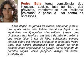 Anos depois os jornais de classe, pequenos jornais,
dos quais vários não tinham existência legal e se
imprimiam em tipografias clandestinas, jornais que
circulavam nas fábricas, passados de mão em mão, e
que eram lidos à luz de fifós, publicavam sempre
notícias sobre um militante proletário, o camarada Pedro
Bala, que estava perseguido pela polícia de cinco
estados como organizador de greves, como dirigente de
partidos ilegais, como perigoso inimigo da ordem
estabelecida.
Pedro Bala toma consciência das
injustiças sociais, luta ao lado dos
grevistas, transforma-se num “militante
proletário” e passa a lutar contra as
opressões.
 
