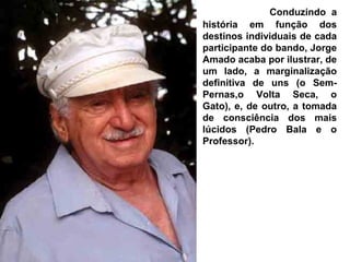 Conduzindo a
história em função dos
destinos individuais de cada
participante do bando, Jorge
Amado acaba por ilustrar, de
um lado, a marginalização
definitiva de uns (o Sem-
Pernas,o Volta Seca, o
Gato), e, de outro, a tomada
de consciência dos mais
lúcidos (Pedro Bala e o
Professor).
 