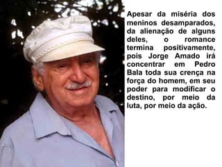 Apesar da miséria dos
meninos desamparados,
da alienação de alguns
deles, o romance
termina positivamente,
pois Jorge Amado irá
concentrar em Pedro
Bala toda sua crença na
força do homem, em seu
poder para modificar o
destino, por meio da
luta, por meio da ação.
 
