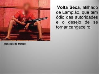 Volta Seca, afilhado
                     de Lampião, que tem
                     ódio das autoridades
                     e o desejo de se
                     tornar cangaceiro;


Meninos do tráfico
 
