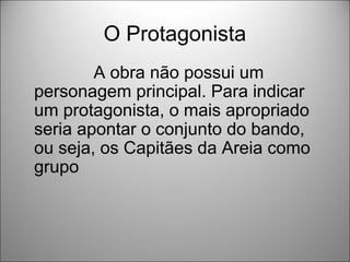 O Protagonista
        A obra não possui um
personagem principal. Para indicar
um protagonista, o mais apropriado
seria apontar o conjunto do bando,
ou seja, os Capitães da Areia como
grupo
 