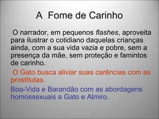 A Fome de Carinho
O narrador, em pequenos flashes, aproveita
para ilustrar o cotidiano daquelas crianças
ainda, com a sua vida vazia e pobre, sem a
presença da mãe, sem proteção e famintos
de carinho.
O Gato busca aliviar suas carências com as
prostitutas.
Boa-Vida e Barandão com as abordagens
homossexuais a Gato e Almiro.
 