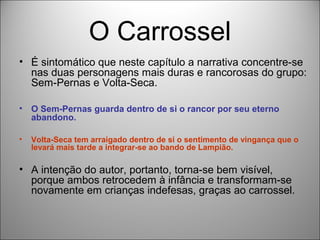 O Carrossel
• É sintomático que neste capítulo a narrativa concentre-se
  nas duas personagens mais duras e rancorosas do grupo:
  Sem-Pernas e Volta-Seca.

•   O Sem-Pernas guarda dentro de si o rancor por seu eterno
    abandono.

•   Volta-Seca tem arraigado dentro de si o sentimento de vingança que o
    levará mais tarde a integrar-se ao bando de Lampião.

• A intenção do autor, portanto, torna-se bem visível,
  porque ambos retrocedem à infância e transformam-se
  novamente em crianças indefesas, graças ao carrossel.
 