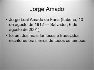 Jorge Amado
• Jorge Leal Amado de Faria (Itabuna, 10
  de agosto de 1912 — Salvador, 6 de
  agosto de 2001)
• foi um dos mais famosos e traduzidos
  escritores brasileiros de todos os tempos.
 