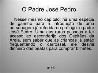 O Padre José Pedro
   Nesse mesmo capítulo, há uma espécie
de gancho para a introdução de uma
personagem já referida no prólogo: o padre
José Pedro. Uma das raras pessoas a ter
acesso ao esconderijo dos Capitães da
Areia, sem saber que as crianças já estão
frequentando o carrossel, ele desvia
dinheiro das beatas para comprar bilhetes.



                  (p. 69)
 