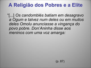 A Religião dos Pobres e a Elite
“[...] Os candomblés batiam em desagravo
 a Ogum e talvez num deles ou em muitos
 deles Omolu anunciasse a vingança do
 povo pobre. Don’Aninha disse aos
 meninos com uma voz amarga:




                         (p. 87)
 