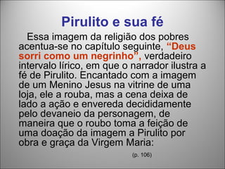 Pirulito e sua fé
  Essa imagem da religião dos pobres
acentua-se no capítulo seguinte, “Deus
sorri como um negrinho”, verdadeiro
intervalo lírico, em que o narrador ilustra a
fé de Pirulito. Encantado com a imagem
de um Menino Jesus na vitrine de uma
loja, ele a rouba, mas a cena deixa de
lado a ação e envereda decididamente
pelo devaneio da personagem, de
maneira que o roubo toma a feição de
uma doação da imagem a Pirulito por
obra e graça da Virgem Maria:
                           (p. 106)
 