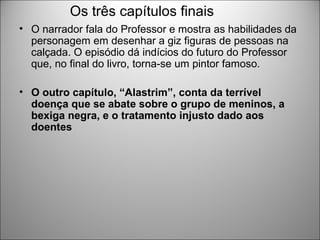 Os três capítulos finais
• O narrador fala do Professor e mostra as habilidades da
  personagem em desenhar a giz figuras de pessoas na
  calçada. O episódio dá indícios do futuro do Professor
  que, no final do livro, torna-se um pintor famoso.

• O outro capítulo, “Alastrim”, conta da terrível
  doença que se abate sobre o grupo de meninos, a
  bexiga negra, e o tratamento injusto dado aos
  doentes
 
