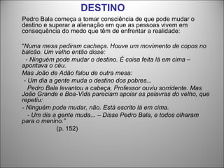 DESTINO
Pedro Bala começa a tomar consciência de que pode mudar o
destino e superar a alienação em que as pessoas vivem em
consequência do medo que têm de enfrentar a realidade:

“Numa mesa pediram cachaça. Houve um movimento de copos no
balcão. Um velho então disse:
  - Ninguém pode mudar o destino. É coisa feita lá em cima –
apontava o céu.
Mas João de Adão falou de outra mesa:
 - Um dia a gente muda o destino dos pobres...
   Pedro Bala levantou a cabeça, Professor ouviu sorridente. Mas
João Grande e Boa-Vida pareciam apoiar as palavras do velho, que
repetiu:
- Ninguém pode mudar, não. Está escrito lá em cima.
   - Um dia a gente muda... – Disse Pedro Bala, e todos olharam
para o menino.”
             (p. 152)
 
