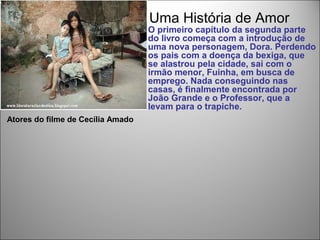 Uma História de Amor
                                   O primeiro capítulo da segunda parte
                                   do livro começa com a introdução de
                                   uma nova personagem, Dora. Perdendo
                                   os pais com a doença da bexiga, que
                                   se alastrou pela cidade, sai com o
                                   irmão menor, Fuinha, em busca de
                                   emprego. Nada conseguindo nas
                                   casas, é finalmente encontrada por
                                   João Grande e o Professor, que a
                                   levam para o trapiche.
Atores do filme de Cecília Amado
 