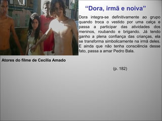 “Dora, irmã e noiva”
                                   Dora integra-se definitivamente ao grupo
                                   quando troca o vestido por uma calça e
                                   passa a participar das atividades dos
                                   meninos, roubando e brigando. Já tendo
                                   ganho a plena confiança das crianças, ela
                                   se transforma simbolicamente na irmã deles.
                                   E ainda que não tenha consciência desse
                                   fato, passa a amar Pedro Bala.

Atores do filme de Cecília Amado

                                                     (p. 182)
 