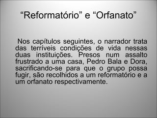 “Reformatório” e “Orfanato”

 Nos capítulos seguintes, o narrador trata
das terríveis condições de vida nessas
duas instituições. Presos num assalto
frustrado a uma casa, Pedro Bala e Dora,
sacrificando-se para que o grupo possa
fugir, são recolhidos a um reformatório e a
um orfanato respectivamente.
 